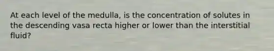 At each level of the medulla, is the concentration of solutes in the descending vasa recta higher or lower than the interstitial fluid?