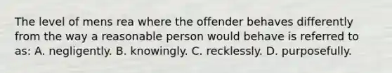 The level of mens rea where the offender behaves differently from the way a reasonable person would behave is referred to as: A. negligently. B. knowingly. C. recklessly. D. purposefully.