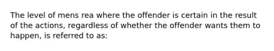 The level of mens rea where the offender is certain in the result of the actions, regardless of whether the offender wants them to happen, is referred to as: