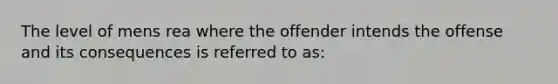 The level of mens rea where the offender intends the offense and its consequences is referred to as: