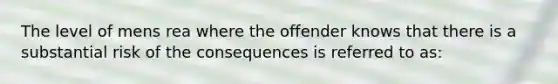 The level of mens rea where the offender knows that there is a substantial risk of the consequences is referred to as: