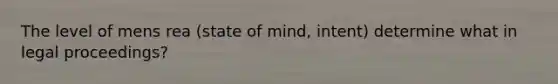 The level of mens rea (state of mind, intent) determine what in legal proceedings?