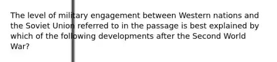 The level of military engagement between Western nations and the Soviet Union referred to in the passage is best explained by which of the following developments after the Second World War?