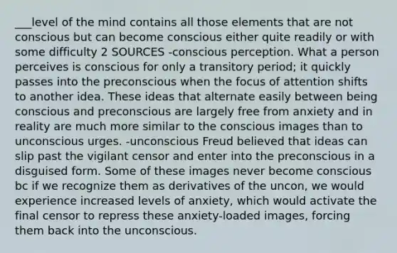 ___level of the mind contains all those elements that are not conscious but can become conscious either quite readily or with some difficulty 2 SOURCES -conscious perception. What a person perceives is conscious for only a transitory period; it quickly passes into the preconscious when the focus of attention shifts to another idea. These ideas that alternate easily between being conscious and preconscious are largely free from anxiety and in reality are much more similar to the conscious images than to unconscious urges. -unconscious Freud believed that ideas can slip past the vigilant censor and enter into the preconscious in a disguised form. Some of these images never become conscious bc if we recognize them as derivatives of the uncon, we would experience increased levels of anxiety, which would activate the final censor to repress these anxiety-loaded images, forcing them back into the unconscious.