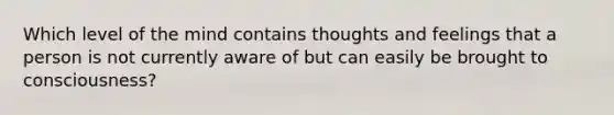 Which level of the mind contains thoughts and feelings that a person is not currently aware of but can easily be brought to consciousness?