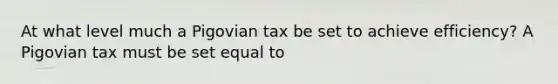 At what level much a Pigovian tax be set to achieve efficiency? A Pigovian tax must be set equal to