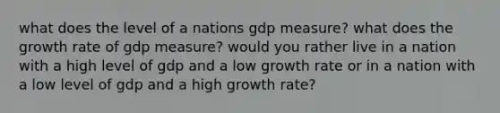 what does the level of a nations gdp measure? what does the growth rate of gdp measure? would you rather live in a nation with a high level of gdp and a low growth rate or in a nation with a low level of gdp and a high growth rate?