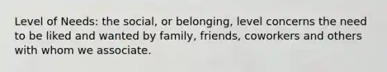 Level of Needs: the social, or belonging, level concerns the need to be liked and wanted by family, friends, coworkers and others with whom we associate.