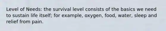 Level of Needs: the survival level consists of the basics we need to sustain life itself; for example, oxygen, food, water, sleep and relief from pain.