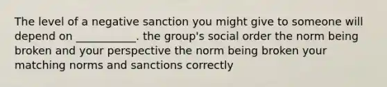 The level of a negative sanction you might give to someone will depend on ___________. the group's social order the norm being broken and your perspective the norm being broken your matching norms and sanctions correctly