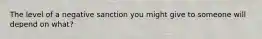 The level of a negative sanction you might give to someone will depend on what?