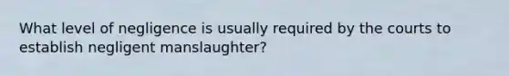 What level of negligence is usually required by the courts to establish negligent manslaughter?