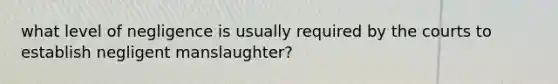 what level of negligence is usually required by the courts to establish negligent manslaughter?