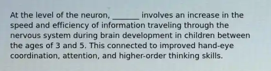 At the level of the neuron, _______ involves an increase in the speed and efficiency of information traveling through the nervous system during brain development in children between the ages of 3 and 5. This connected to improved hand-eye coordination, attention, and higher-order thinking skills.