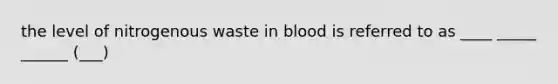 the level of nitrogenous waste in blood is referred to as ____ _____ ______ (___)