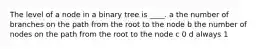 The level of a node in a binary tree is ____. a the number of branches on the path from the root to the node b the number of nodes on the path from the root to the node c 0 d always 1