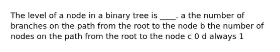 The level of a node in a binary tree is ____. a the number of branches on the path from the root to the node b the number of nodes on the path from the root to the node c 0 d always 1