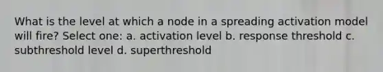 What is the level at which a node in a spreading activation model will fire? Select one: a. activation level b. response threshold c. subthreshold level d. superthreshold