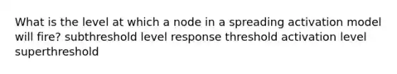 What is the level at which a node in a spreading activation model will fire? subthreshold level response threshold activation level superthreshold