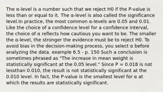 The α-level is a number such that we reject H0 if the P-value is less than or equal to it. The α-level is also called the significance level.In practice, the most common α-levels are 0.05 and 0.01. Like the choice of a confidence level for a confidence interval, the choice of α reflects how cautious you want to be. The smaller the α-level, the stronger the evidence must be to reject H0. To avoid bias in the decision-making process, you select α before analyzing the data. example 6.5 - p. 150 Such a conclusion is sometimes phrased as "The increase in mean weight is statistically significant at the 0.05 level." Since P = 0.018 is not lessthan 0.010, the result is not statistically significant at the 0.010 level. In fact, the P-value is the smallest level for α at which the results are statistically significant.