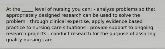 At the _____ level of nursing you can: - analyze problems so that appropriately designed research can be used to solve the problem - through clinical expertise, apply evidence based practice to nursing care situations - provide support to ongoing research projects - conduct research for the purpose of assuring quality nursing care