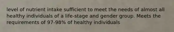 level of nutrient intake sufficient to meet the needs of almost all healthy individuals of a life-stage and gender group. Meets the requirements of 97-98% of healthy individuals