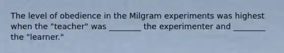 The level of obedience in the Milgram experiments was highest when the "teacher" was ________ the experimenter and ________ the "learner."