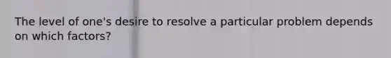 The level of one's desire to resolve a particular problem depends on which factors?