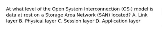 At what level of the Open System Interconnection (OSI) model is data at rest on a Storage Area Network (SAN) located? A. Link layer B. Physical layer C. Session layer D. Application layer