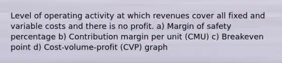 Level of operating activity at which revenues cover all fixed and variable costs and there is no profit. a) Margin of safety percentage b) Contribution margin per unit (CMU) c) Breakeven point d) Cost-volume-profit (CVP) graph