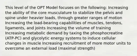 This level of the OPT Model focuses on the following: Increasing the ability of the core musculature to stabilize the pelvis and spine under heavier loads, through greater ranges of motion Increasing the load-bearing capabilities of muscles, tendons, ligaments, and joints Increasing the volume of training Increasing metabolic demand by taxing the phosphocreatine (ATP-PC) and glycolytic energy systems to induce cellular changes in muscle Increasing recruitment of more motor units to overcome an external load (maximal strength)