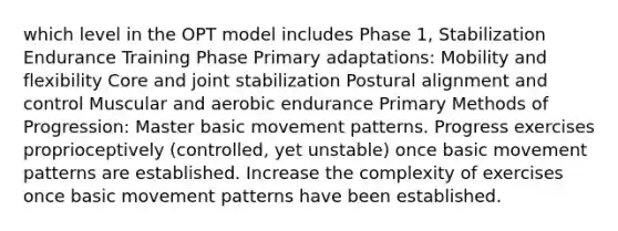 which level in the OPT model includes Phase 1, Stabilization Endurance Training Phase Primary adaptations: Mobility and flexibility Core and joint stabilization Postural alignment and control Muscular and aerobic endurance Primary Methods of Progression: Master basic movement patterns. Progress exercises proprioceptively (controlled, yet unstable) once basic movement patterns are established. Increase the complexity of exercises once basic movement patterns have been established.