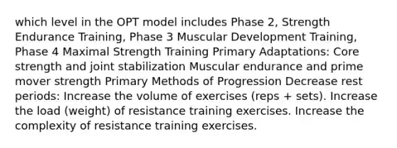 which level in the OPT model includes Phase 2, Strength Endurance Training, Phase 3 Muscular Development Training, Phase 4 Maximal Strength Training Primary Adaptations: Core strength and joint stabilization Muscular endurance and prime mover strength Primary Methods of Progression Decrease rest periods: Increase the volume of exercises (reps + sets). Increase the load (weight) of resistance training exercises. Increase the complexity of resistance training exercises.