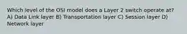 Which level of the OSI model does a Layer 2 switch operate at? A) Data Link layer B) Transportation layer C) Session layer D) Network layer