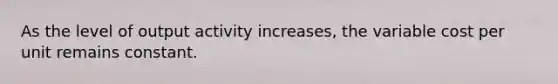 As the level of output activity increases, the variable cost per unit remains constant.