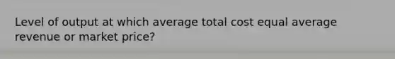 Level of output at which average total cost equal average revenue or market price?