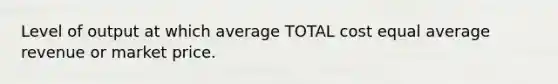 Level of output at which average TOTAL cost equal average revenue or market price.