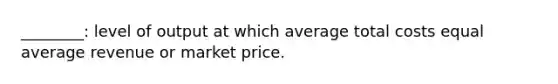 ________: level of output at which average total costs equal average revenue or market price.