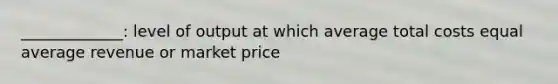 _____________: level of output at which average total costs equal average revenue or market price