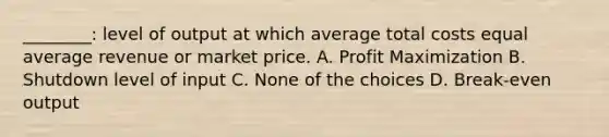 ________: level of output at which average total costs equal average revenue or market price. A. Profit Maximization B. Shutdown level of input C. None of the choices D. Break-even output