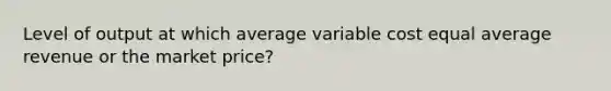 Level of output at which average variable cost equal average revenue or the market price?