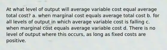 At what level of output will average variable cost equal average total cost? a. when marginal cost equals average total cost b. for all levels of output in which average variable cost is falling c. when marginal cost equals average variable cost d. There is no level of output where this occurs, as long as fixed costs are positive.