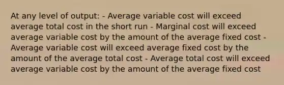 At any level of output: - Average variable cost will exceed average total cost in the short run - Marginal cost will exceed average variable cost by the amount of the average fixed cost - Average variable cost will exceed average fixed cost by the amount of the average total cost - Average total cost will exceed average variable cost by the amount of the average fixed cost