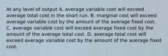 At any level of output A. average variable cost will exceed average total cost in the short run. B. marginal cost will exceed average variable cost by the amount of the average fixed cost. C. average variable cost will exceed average fixed cost by the amount of the average total cost. D. average total cost will exceed average variable cost by the amount of the average fixed cost.