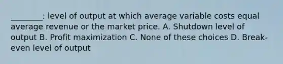 ________: level of output at which average variable costs equal average revenue or the market price. A. Shutdown level of output B. Profit maximization C. None of these choices D. Break-even level of output