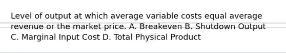 Level of output at which average variable costs equal average revenue or the market price. A. Breakeven B. Shutdown Output C. Marginal Input Cost D. Total Physical Product