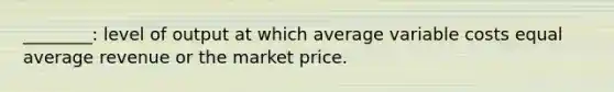 ________: level of output at which average variable costs equal average revenue or the market price.