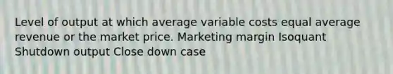 Level of output at which average variable costs equal average revenue or the market price. Marketing margin Isoquant Shutdown output Close down case