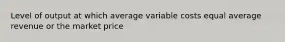 Level of output at which average variable costs equal average revenue or the market price