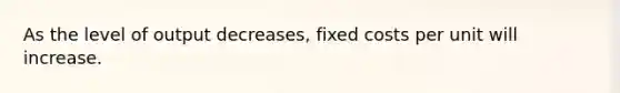 As the level of output decreases, fixed costs per unit will increase.